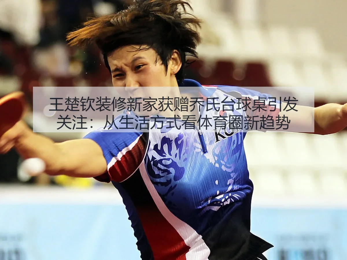 王楚钦装修新家获赠乔氏台球桌引发关注：从生活方式看体育圈新趋势